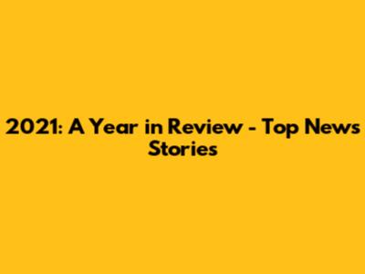 2021: A Year in Review - Top News Stories