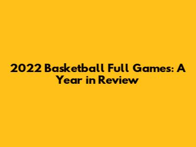 2022 Basketball Full Games: A Year in Review