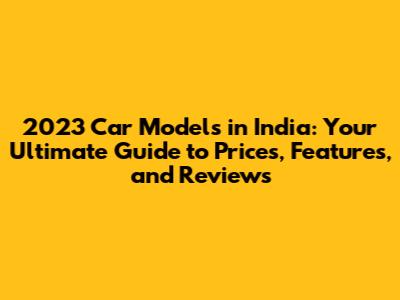 2023 Car Models in India: Your Ultimate Guide to Prices, Features, and Reviews