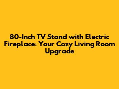 80-Inch TV Stand with Electric Fireplace: Your Cozy Living Room Upgrade