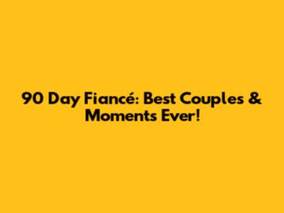 90 Day Fiancé: Best Couples & Moments Ever!