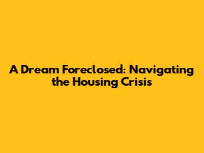 A Dream Foreclosed: Navigating the Housing Crisis