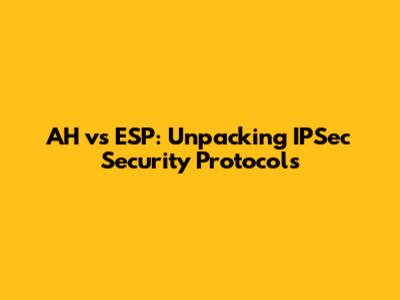 AH vs ESP: Unpacking IPSec Security Protocols