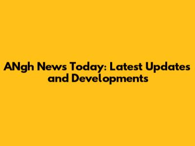 ANgh News Today: Latest Updates and Developments
