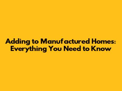 Adding to Manufactured Homes: Everything You Need to Know