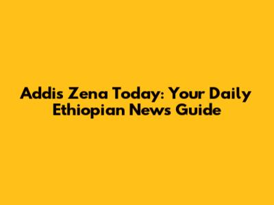 Addis Zena Today: Your Daily Ethiopian News Guide