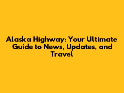 Alaska Highway: Your Ultimate Guide to News, Updates, and Travel