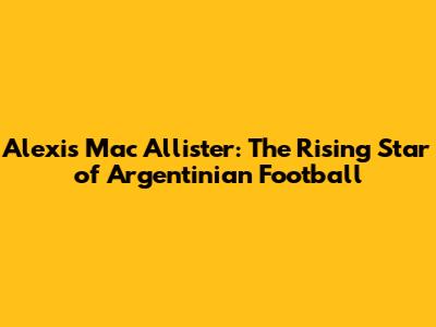 Alexis Mac Allister: The Rising Star of Argentinian Football