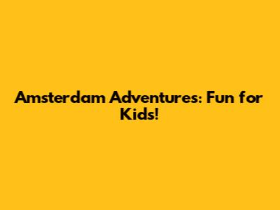 Amsterdam Adventures: Fun for Kids!
