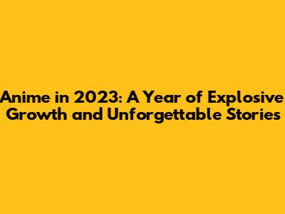 Anime in 2023: A Year of Explosive Growth and Unforgettable Stories