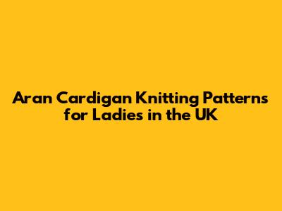Aran Cardigan Knitting Patterns for Ladies in the UK