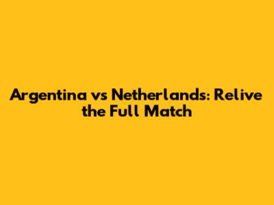 Argentina vs Netherlands: Relive the Full Match