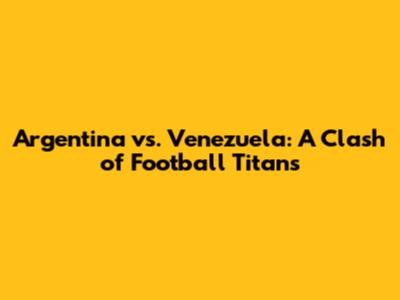 Argentina vs. Venezuela: A Clash of Football Titans