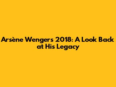 Arsène Wenger's 2018: A Look Back at His Legacy