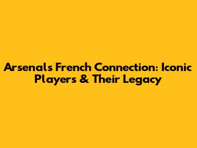 Arsenal's French Connection: Iconic Players & Their Legacy
