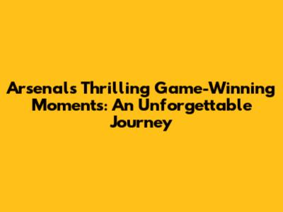 Arsenal's Thrilling Game-Winning Moments: An Unforgettable Journey