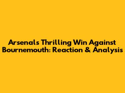 Arsenal's Thrilling Win Against Bournemouth: Reaction & Analysis