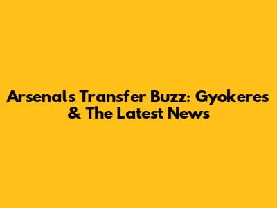 Arsenal's Transfer Buzz: Gyokeres & The Latest News