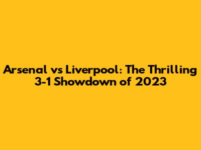 Arsenal vs Liverpool: The Thrilling 3-1 Showdown of 2023