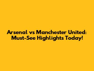 Arsenal vs Manchester United: Must-See Highlights Today!