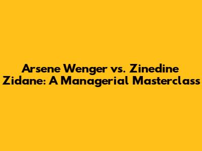 Arsene Wenger vs. Zinedine Zidane: A Managerial Masterclass