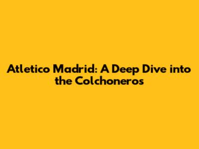 Atletico Madrid: A Deep Dive into the Colchoneros