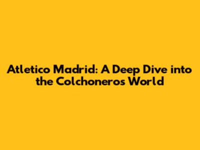 Atletico Madrid: A Deep Dive into the Colchoneros' World