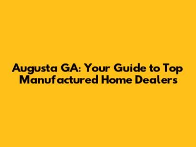 Augusta GA: Your Guide to Top Manufactured Home Dealers