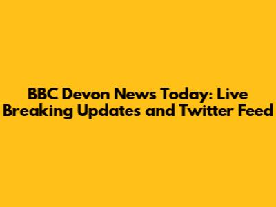 BBC Devon News Today: Live Breaking Updates and Twitter Feed