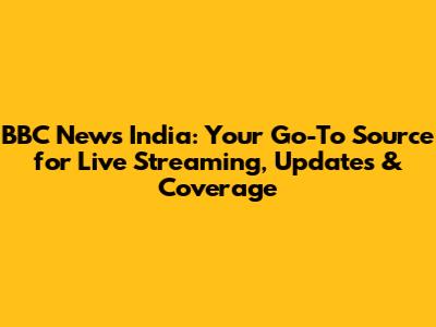 BBC News India: Your Go-To Source for Live Streaming, Updates & Coverage