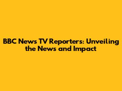 BBC News TV Reporters: Unveiling the News and Impact