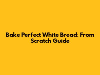 Bake Perfect White Bread: From Scratch Guide