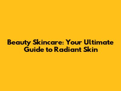 Beauty Skincare: Your Ultimate Guide to Radiant Skin