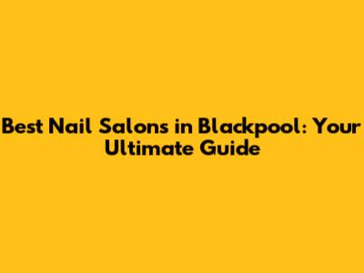 Best Nail Salons in Blackpool: Your Ultimate Guide