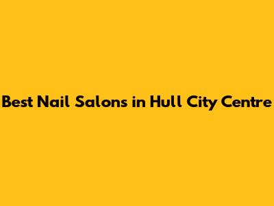 Best Nail Salons in Hull City Centre