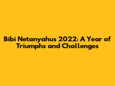 Bibi Netanyahu's 2022: A Year of Triumphs and Challenges
