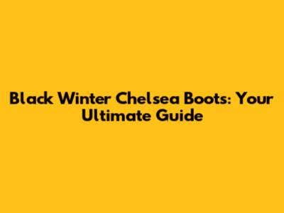 Black Winter Chelsea Boots: Your Ultimate Guide