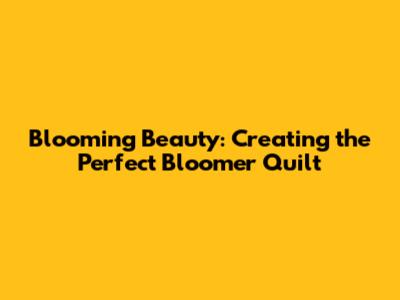 Blooming Beauty: Creating the Perfect Bloomer Quilt