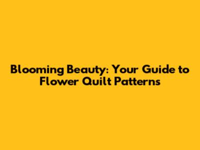 Blooming Beauty: Your Guide to Flower Quilt Patterns