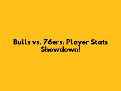 Bulls vs. 76ers: Player Stats Showdown!