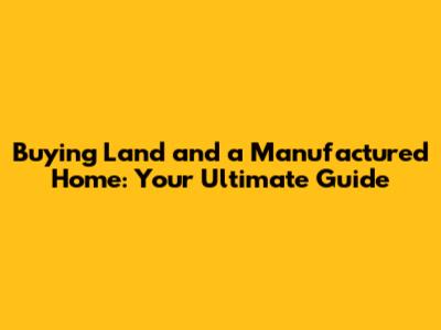 Buying Land and a Manufactured Home: Your Ultimate Guide