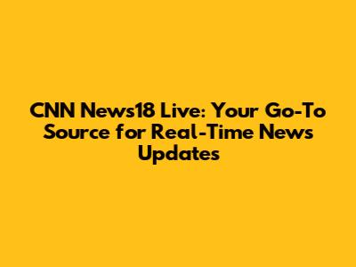 CNN News18 Live: Your Go-To Source for Real-Time News Updates