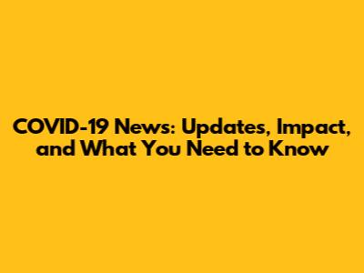 COVID-19 News: Updates, Impact, and What You Need to Know