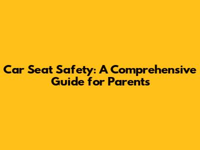 Car Seat Safety: A Comprehensive Guide for Parents