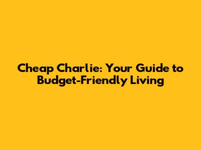 Cheap Charlie: Your Guide to Budget-Friendly Living