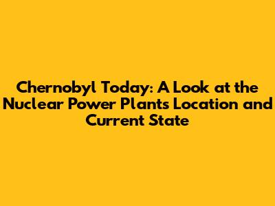 Chernobyl Today: A Look at the Nuclear Power Plant's Location and Current State