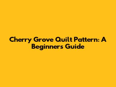 Cherry Grove Quilt Pattern: A Beginner's Guide
