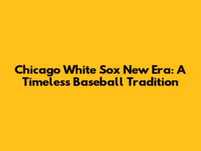 Chicago White Sox New Era: A Timeless Baseball Tradition