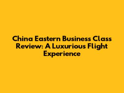 China Eastern Business Class Review: A Luxurious Flight Experience