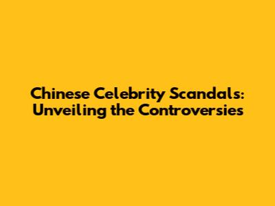 Chinese Celebrity Scandals: Unveiling the Controversies